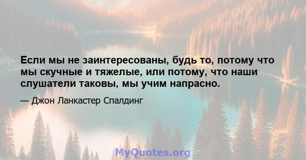 Если мы не заинтересованы, будь то, потому что мы скучные и тяжелые, или потому, что наши слушатели таковы, мы учим напрасно.