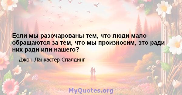 Если мы разочарованы тем, что люди мало обращаются за тем, что мы произносим, ​​это ради них ради или нашего?