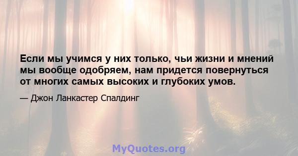 Если мы учимся у них только, чьи жизни и мнений мы вообще одобряем, нам придется повернуться от многих самых высоких и глубоких умов.