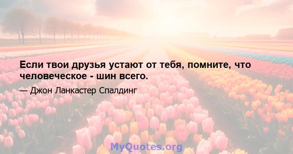 Если твои друзья устают от тебя, помните, что человеческое - шин всего.