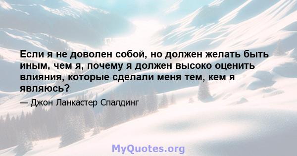 Если я не доволен собой, но должен желать быть иным, чем я, почему я должен высоко оценить влияния, которые сделали меня тем, кем я являюсь?