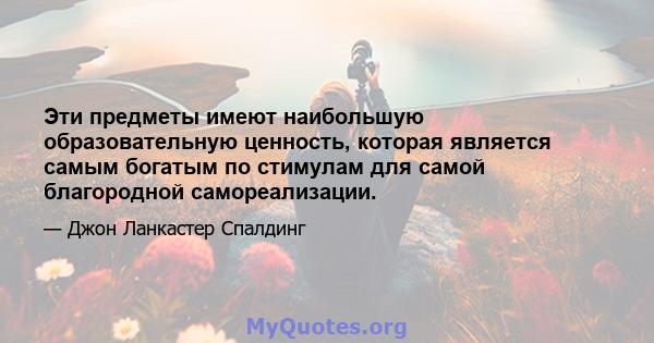 Эти предметы имеют наибольшую образовательную ценность, которая является самым богатым по стимулам для самой благородной самореализации.