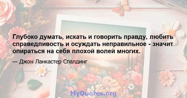 Глубоко думать, искать и говорить правду, любить справедливость и осуждать неправильное - значит опираться на себя плохой волей многих.