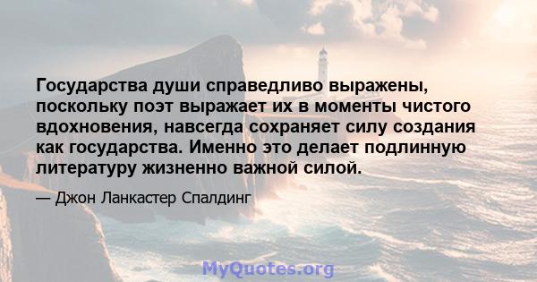 Государства души справедливо выражены, поскольку поэт выражает их в моменты чистого вдохновения, навсегда сохраняет силу создания как государства. Именно это делает подлинную литературу жизненно важной силой.