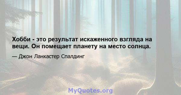 Хобби - это результат искаженного взгляда на вещи. Он помещает планету на место солнца.