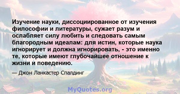 Изучение науки, диссоциированное от изучения философии и литературы, сужает разум и ослабляет силу любить и следовать самым благородным идеалам: для истин, которые наука игнорирует и должна игнорировать, - это именно