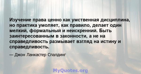 Изучение права ценно как умственная дисциплина, но практика умоляет, как правило, делает один мелкий, формальный и неискренний. Быть заинтересованным в законности, а не на справедливость размывает взгляд на истину и