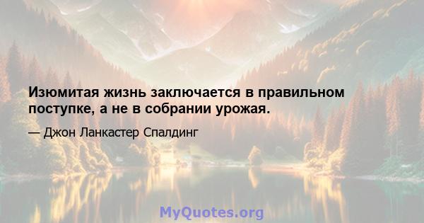 Изюмитая жизнь заключается в правильном поступке, а не в собрании урожая.