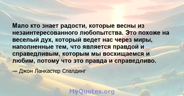 Мало кто знает радости, которые весны из незаинтересованного любопытства. Это похоже на веселый дух, который ведет нас через миры, наполненные тем, что является правдой и справедливым, которым мы восхищаемся и любим,