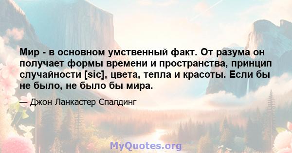 Мир - в основном умственный факт. От разума он получает формы времени и пространства, принцип случайности [sic], цвета, тепла и красоты. Если бы не было, не было бы мира.