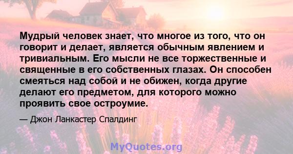 Мудрый человек знает, что многое из того, что он говорит и делает, является обычным явлением и тривиальным. Его мысли не все торжественные и священные в его собственных глазах. Он способен смеяться над собой и не