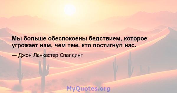 Мы больше обеспокоены бедствием, которое угрожает нам, чем тем, кто постигнул нас.