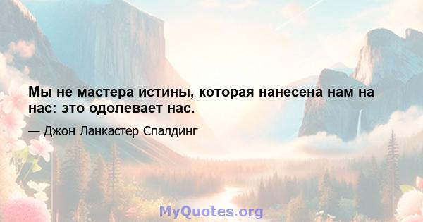 Мы не мастера истины, которая нанесена нам на нас: это одолевает нас.