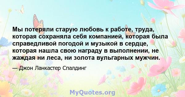 Мы потеряли старую любовь к работе, труда, которая сохраняла себя компанией, которая была справедливой погодой и музыкой в ​​сердце, которая нашла свою награду в выполнении, не жаждая ни леса, ни золота вульгарных