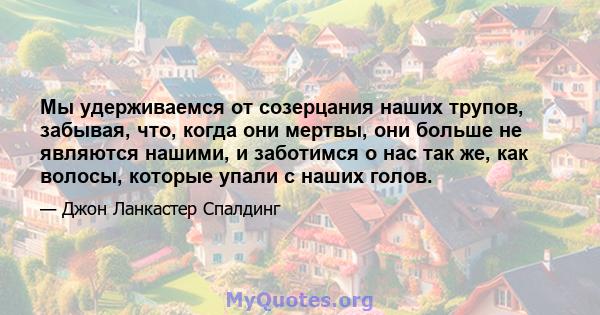 Мы удерживаемся от созерцания наших трупов, забывая, что, когда они мертвы, они больше не являются нашими, и заботимся о нас так же, как волосы, которые упали с наших голов.