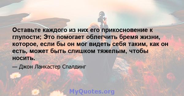 Оставьте каждого из них его прикосновение к глупости; Это помогает облегчить бремя жизни, которое, если бы он мог видеть себя таким, как он есть, может быть слишком тяжелым, чтобы носить.