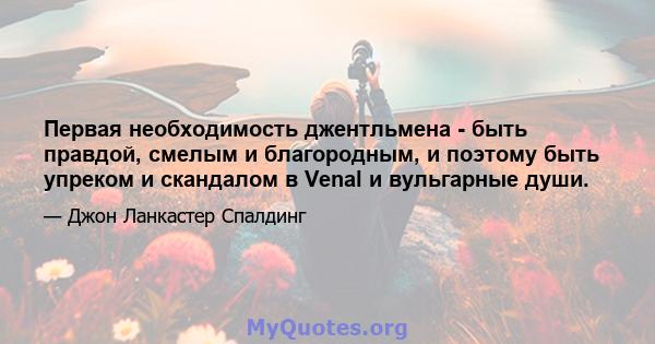 Первая необходимость джентльмена - быть правдой, смелым и благородным, и поэтому быть упреком и скандалом в Venal и вульгарные души.