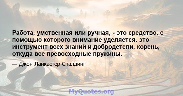 Работа, умственная или ручная, - это средство, с помощью которого внимание уделяется, это инструмент всех знаний и добродетели, корень, откуда все превосходные пружины.