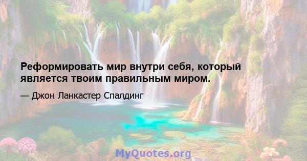 Реформировать мир внутри себя, который является твоим правильным миром.