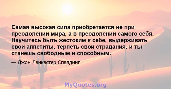 Самая высокая сила приобретается не при преодолении мира, а в преодолении самого себя. Научитесь быть жестоким к себе, выдерживать свои аппетиты, терпеть свои страдания, и ты станешь свободным и способным.