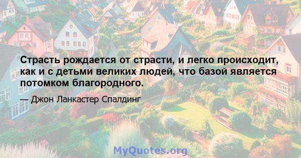 Страсть рождается от страсти, и легко происходит, как и с детьми великих людей, что базой является потомком благородного.