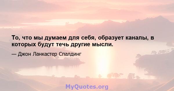 То, что мы думаем для себя, образует каналы, в которых будут течь другие мысли.