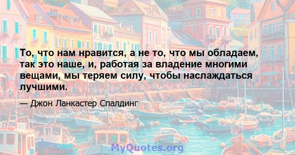 То, что нам нравится, а не то, что мы обладаем, так это наше, и, работая за владение многими вещами, мы теряем силу, чтобы наслаждаться лучшими.