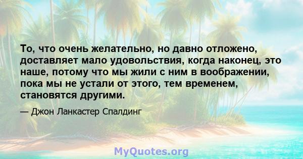 То, что очень желательно, но давно отложено, доставляет мало удовольствия, когда наконец, это наше, потому что мы жили с ним в воображении, пока мы не устали от этого, тем временем, становятся другими.