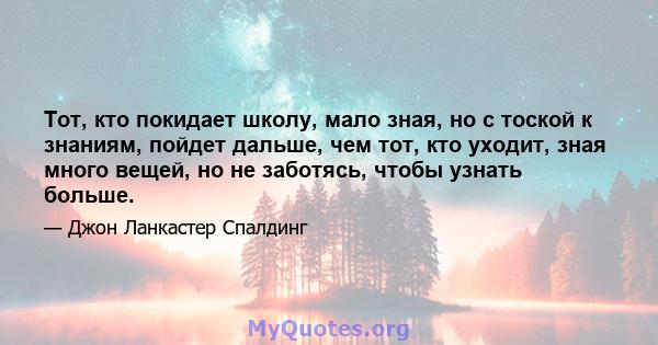 Тот, кто покидает школу, мало зная, но с тоской к знаниям, пойдет дальше, чем тот, кто уходит, зная много вещей, но не заботясь, чтобы узнать больше.