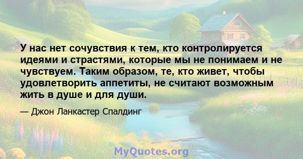 У нас нет сочувствия к тем, кто контролируется идеями и страстями, которые мы не понимаем и не чувствуем. Таким образом, те, кто живет, чтобы удовлетворить аппетиты, не считают возможным жить в душе и для души.