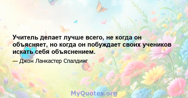 Учитель делает лучше всего, не когда он объясняет, но когда он побуждает своих учеников искать себя объяснением.