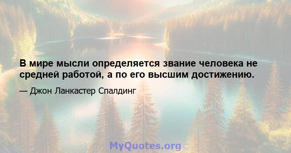 В мире мысли определяется звание человека не средней работой, а по его высшим достижению.