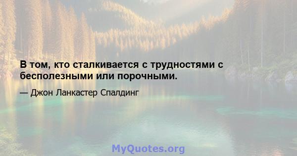 В том, кто сталкивается с трудностями с бесполезными или порочными.