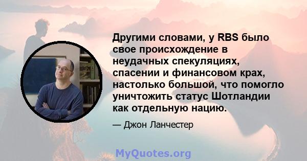 Другими словами, у RBS было свое происхождение в неудачных спекуляциях, спасении и финансовом крах, настолько большой, что помогло уничтожить статус Шотландии как отдельную нацию.