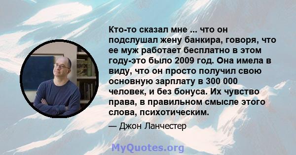 Кто-то сказал мне ... что он подслушал жену банкира, говоря, что ее муж работает бесплатно в этом году-это было 2009 год. Она имела в виду, что он просто получил свою основную зарплату в 300 000 человек, и без бонуса.