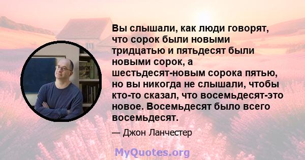 Вы слышали, как люди говорят, что сорок были новыми тридцатью и пятьдесят были новыми сорок, а шестьдесят-новым сорока пятью, но вы никогда не слышали, чтобы кто-то сказал, что восемьдесят-это новое. Восемьдесят было