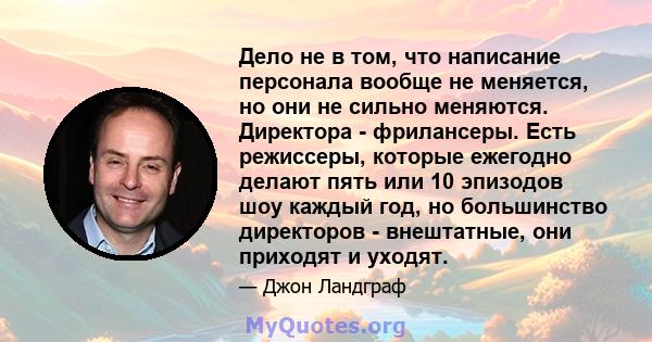 Дело не в том, что написание персонала вообще не меняется, но они не сильно меняются. Директора - фрилансеры. Есть режиссеры, которые ежегодно делают пять или 10 эпизодов шоу каждый год, но большинство директоров -