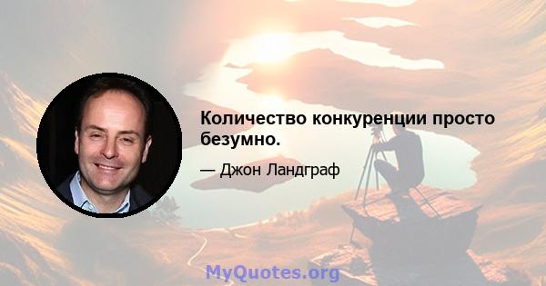 Количество конкуренции просто безумно.