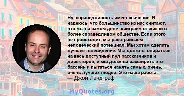 Ну, справедливость имеет значение. Я надеюсь, что большинство из нас считают, что мы на самом деле выиграем от жизни в более справедливом обществе. Если этого не происходит, мы расстраиваем человеческий потенциал. Мы