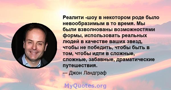 Реалити -шоу в некотором роде было невообразимым в то время. Мы были взволнованы возможностями формы, использовать реальных людей в качестве ваших звезд, чтобы не победить, чтобы быть в том, чтобы идти в сложные,