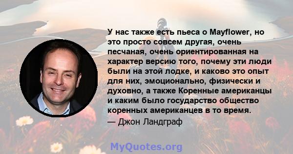 У нас также есть пьеса о Mayflower, но это просто совсем другая, очень песчаная, очень ориентированная на характер версию того, почему эти люди были на этой лодке, и каково это опыт для них, эмоционально, физически и