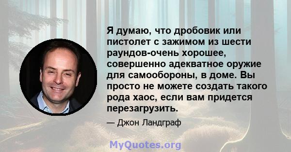 Я думаю, что дробовик или пистолет с зажимом из шести раундов-очень хорошее, совершенно адекватное оружие для самообороны, в доме. Вы просто не можете создать такого рода хаос, если вам придется перезагрузить.