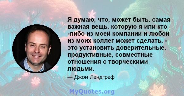 Я думаю, что, может быть, самая важная вещь, которую я или кто -либо из моей компании и любой из моих коллег может сделать, - это установить доверительные, продуктивные, совместные отношения с творческими людьми.