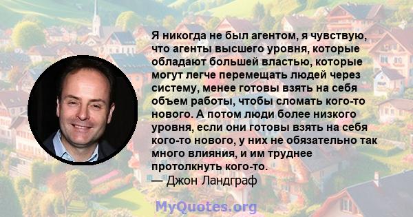 Я никогда не был агентом, я чувствую, что агенты высшего уровня, которые обладают большей властью, которые могут легче перемещать людей через систему, менее готовы взять на себя объем работы, чтобы сломать кого-то