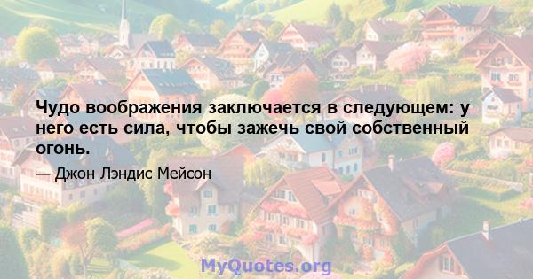 Чудо воображения заключается в следующем: у него есть сила, чтобы зажечь свой собственный огонь.