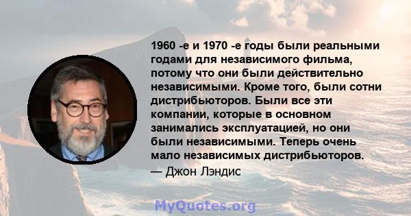 1960 -е и 1970 -е годы были реальными годами для независимого фильма, потому что они были действительно независимыми. Кроме того, были сотни дистрибьюторов. Были все эти компании, которые в основном занимались