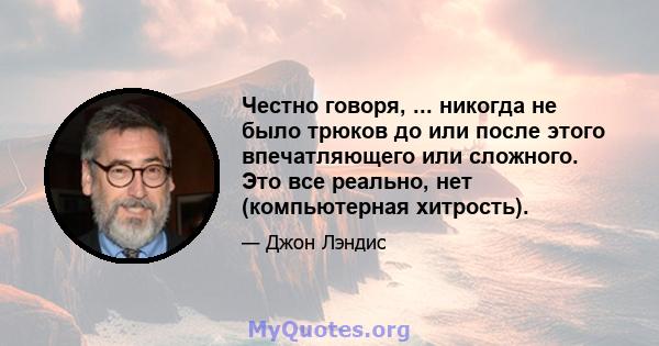 Честно говоря, ... никогда не было трюков до или после этого впечатляющего или сложного. Это все реально, нет (компьютерная хитрость).