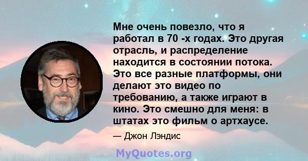 Мне очень повезло, что я работал в 70 -х годах. Это другая отрасль, и распределение находится в состоянии потока. Это все разные платформы, они делают это видео по требованию, а также играют в кино. Это смешно для меня: 