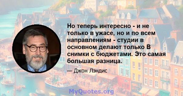 Но теперь интересно - и не только в ужасе, но и по всем направлениям - студии в основном делают только B снимки с бюджетами. Это самая большая разница.