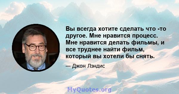 Вы всегда хотите сделать что -то другое. Мне нравится процесс. Мне нравится делать фильмы, и все труднее найти фильм, который вы хотели бы снять.